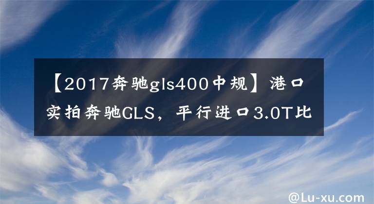 【2017奔驰gls400中规】港口实拍奔驰GLS，平行进口3.0T比中规2.5便宜20万？