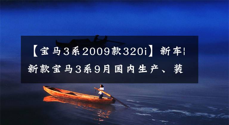 【宝马3系2009款320i】新车|新款宝马3系9月国内生产、装修、双屏变更、配置细节曝光。