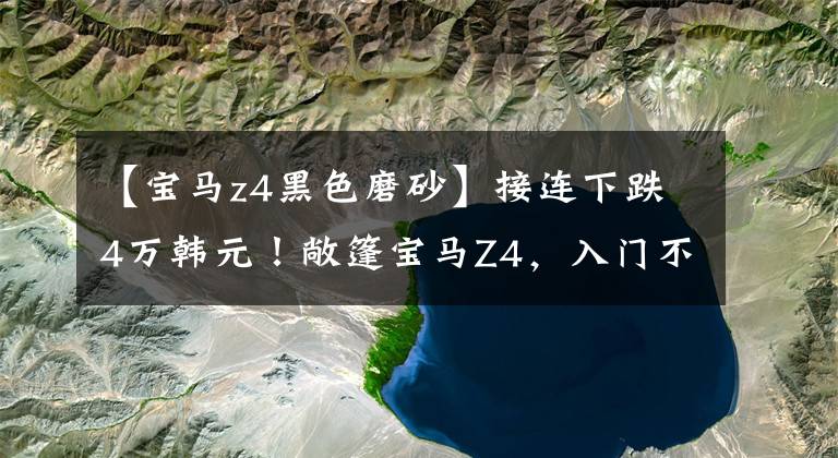 【宝马z4黑色磨砂】接连下跌4万韩元！敞篷宝马Z4，入门不到45万，2.0T油耗6.4L，很帅。