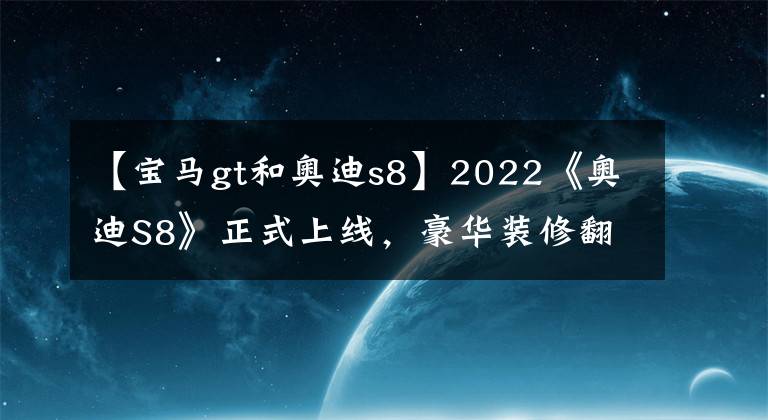 【宝马gt和奥迪s8】2022《奥迪S8》正式上线，豪华装修翻拍，性能提升，让宝马的汗水湿透。