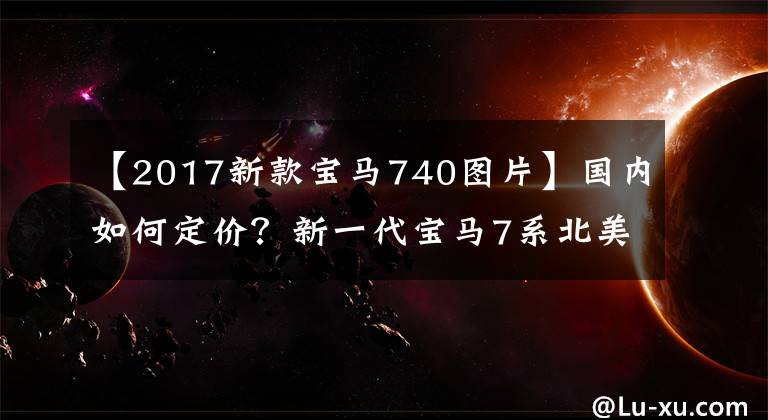 【2017新款宝马740图片】国内如何定价？新一代宝马7系北美售价公开，相当于人民币62.55万件