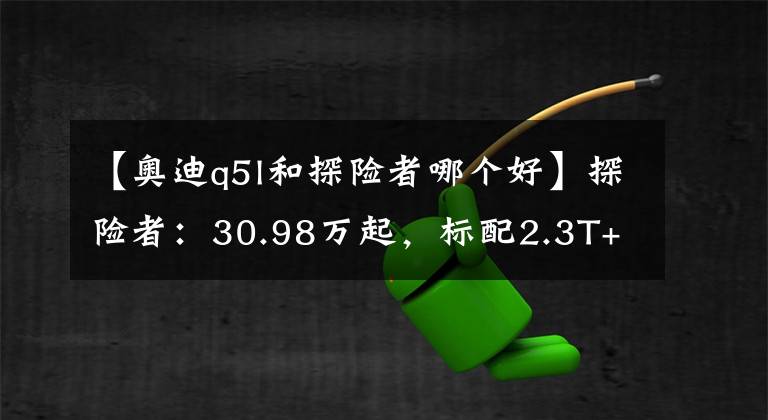 【奥迪q5l和探险者哪个好】探险者：30.98万起，标配2.3T+10AT动力，车长超5米，不比Q5L香？