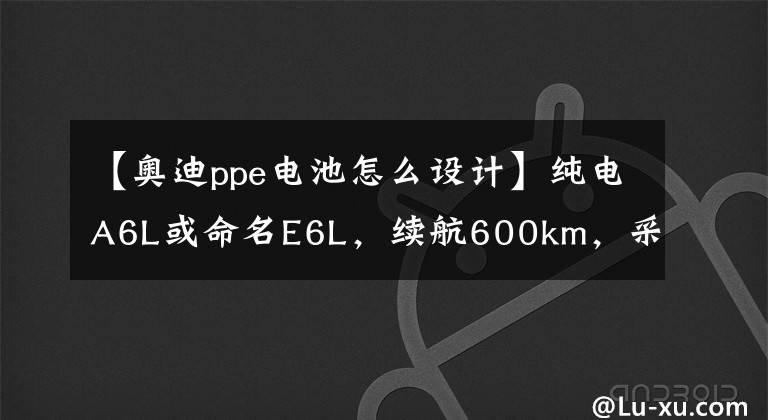 【奥迪ppe电池怎么设计】纯电A6L或命名E6L，续航600km，采用纯电PPE平台打造