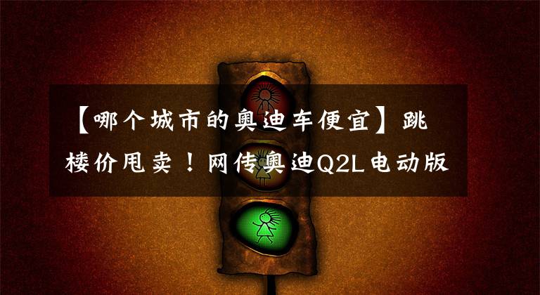 【哪个城市的奥迪车便宜】跳楼价甩卖！网传奥迪Q2L电动版最低3.6折，8万块钱就开卖