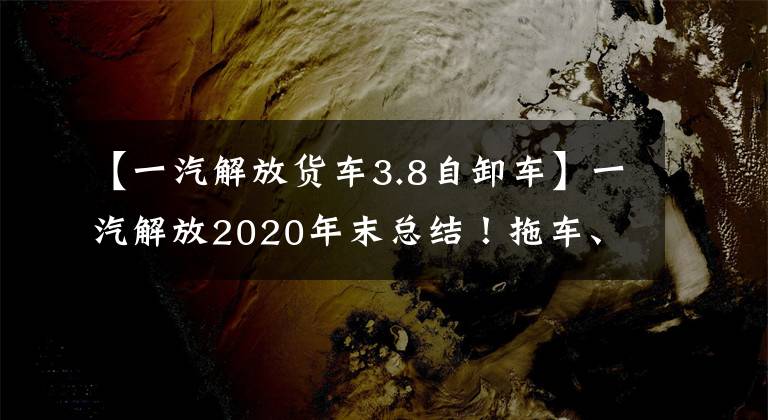 【一汽解放货车3.8自卸车】一汽解放2020年末总结！拖车、自卸车、货车第一名来了