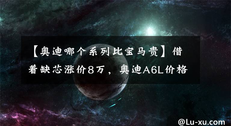 【奥迪哪个系列比宝马贵】借着缺芯涨价8万，奥迪A6L价格追平宝马5系，凭什么？