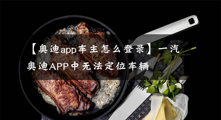 【奥迪app车主怎么登录】一汽奥迪APP中无法定位车辆