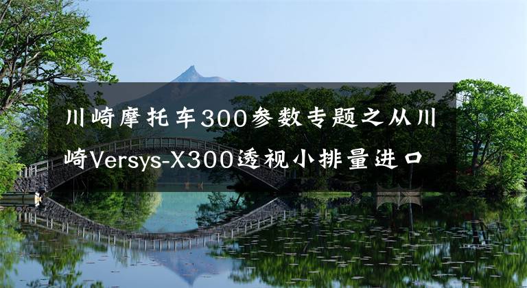 川崎摩托车300参数专题之从川崎Versys-X300透视小排量进口摩托车