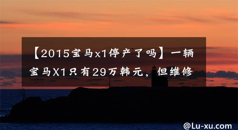 【2015宝马x1停产了吗】一辆宝马X1只有29万韩元，但维修费高达200万韩元。这些豪车买不起。