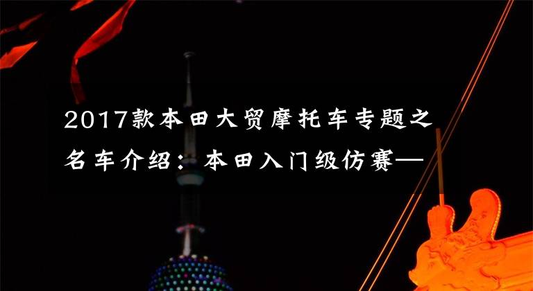 2017款本田大贸摩托车专题之名车介绍：本田入门级仿赛——CBR500R，就是有点贵