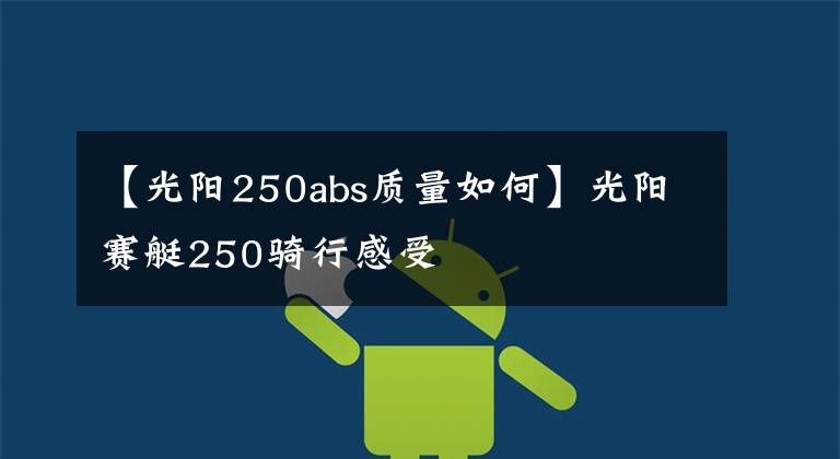 【光阳250abs质量如何】光阳赛艇250骑行感受