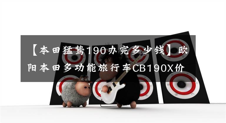 【本田猛鸷190办完多少钱】欧阳本田多功能旅行车CB190X价格公布，从15180韩元开始。