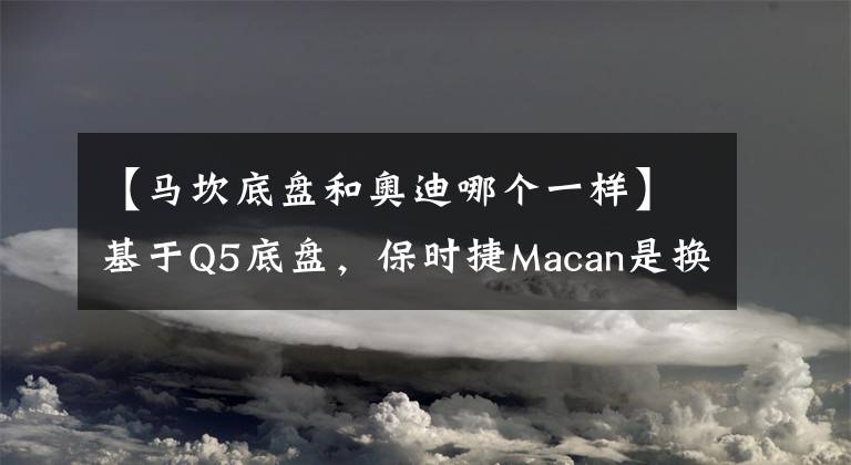 【马坎底盘和奥迪哪个一样】基于Q5底盘，保时捷Macan是换标奥迪Q5吗？