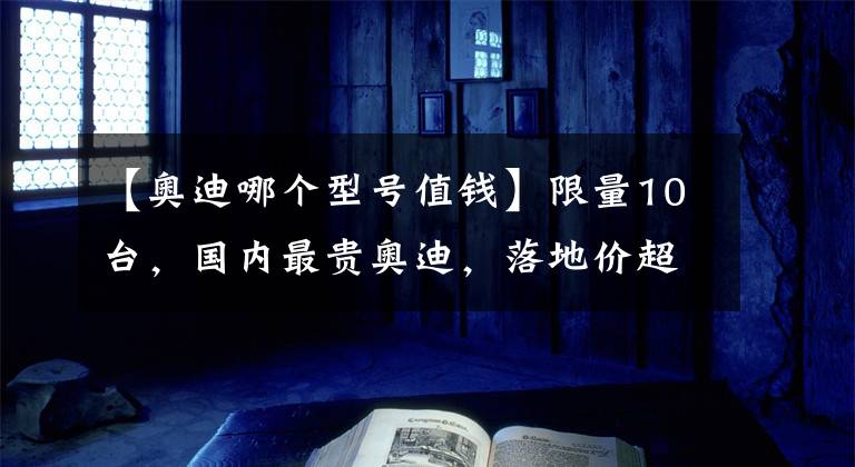 【奥迪哪个型号值钱】限量10台，国内最贵奥迪，落地价超300万，你见过吗？