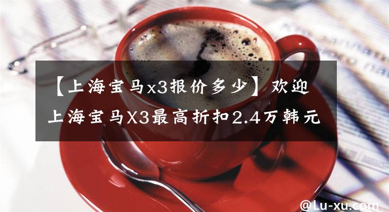【上海宝马x3报价多少】欢迎上海宝马X3最高折扣2.4万韩元试驾