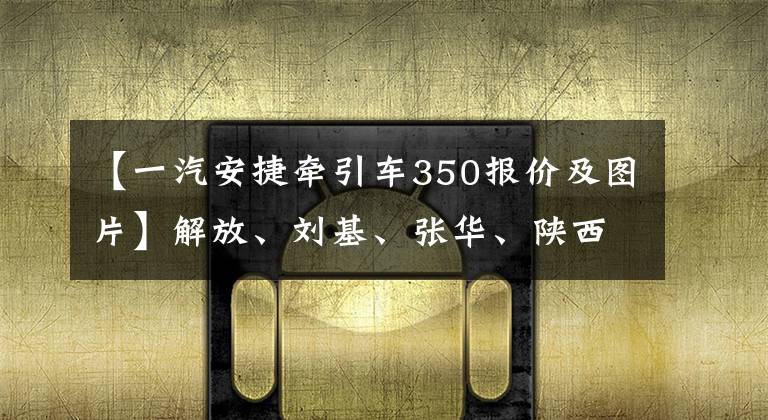 【一汽安捷牵引车350报价及图片】解放、刘基、张华、陕西基对抗国内长发卡车之王的国王是谁？