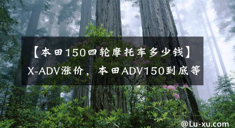 【本田150四轮摩托车多少钱】X-ADV涨价，本田ADV150到底等不等？