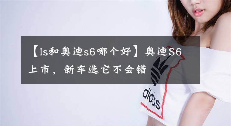 【ls和奥迪s6哪个好】奥迪S6上市，新车选它不会错