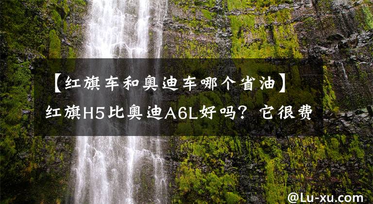 【红旗车和奥迪车哪个省油】红旗H5比奥迪A6L好吗？它很费油吗？车主反馈了几个小毛病