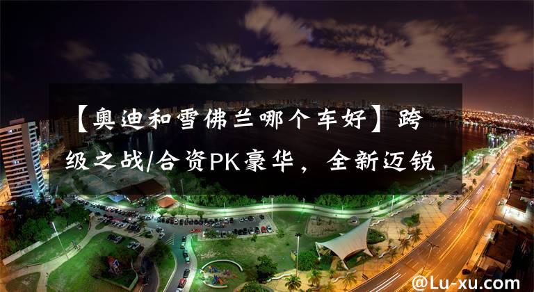 【奥迪和雪佛兰哪个车好】跨级之战/合资PK豪华，全新迈锐宝XL和奥迪A3怎么选？