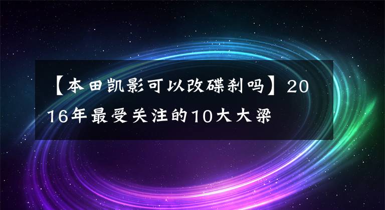 【本田凯影可以改碟刹吗】2016年最受关注的10大大梁