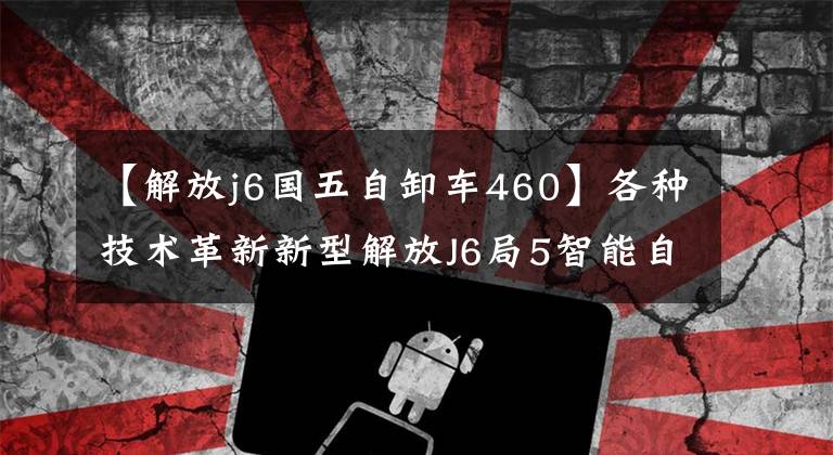 【解放j6国五自卸车460】各种技术革新新型解放J6局5智能自卸车总体分析。