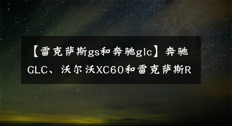 【雷克萨斯gs和奔驰glc】奔驰GLC、沃尔沃XC60和雷克萨斯RX谁更好更耐用