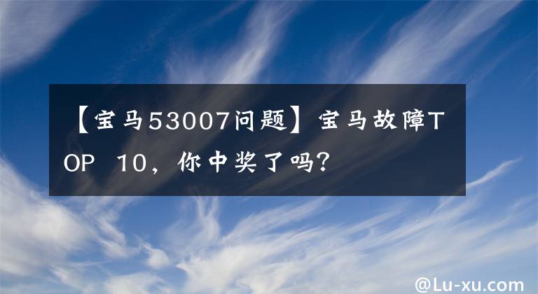 【宝马53007问题】宝马故障TOP  10，你中奖了吗？