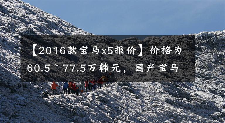 【2016款宝马x5报价】价格为60.5 ~ 77.5万韩元，国产宝马X5正式上市，这个价格大家满意吗？