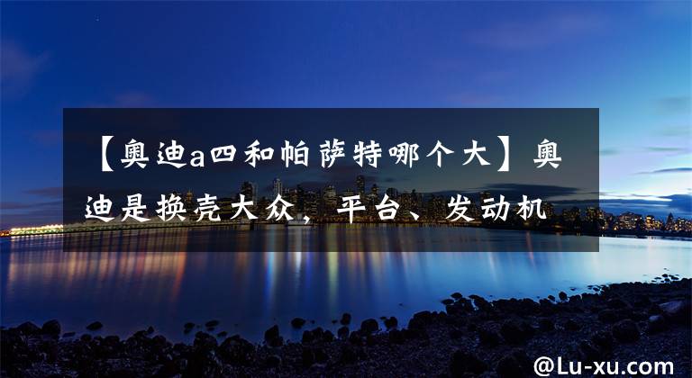 【奥迪a四和帕萨特哪个大】奥迪是换壳大众，平台、发动机、变速箱都一样？真相其实不简单