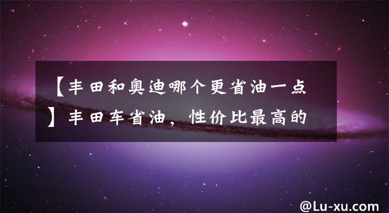 【丰田和奥迪哪个更省油一点】丰田车省油，性价比最高的亚洲龙，比凯美瑞和奥迪A4L都要出色