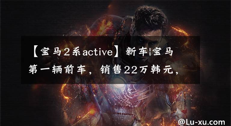 【宝马2系active】新车|宝马第一辆前车，销售22万韩元，第二代第二系旅行车海外造业。