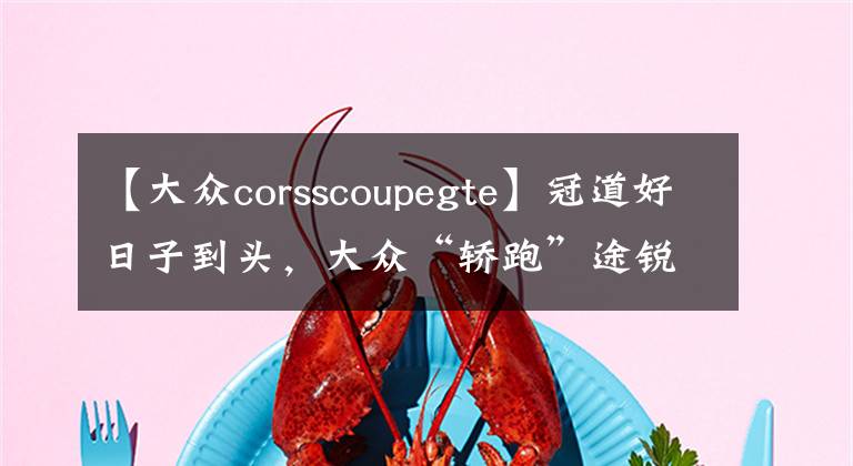 【大众corsscoupegte】冠道好日子到头，大众“轿跑”途锐来袭，豪华媲美保时捷，才30万