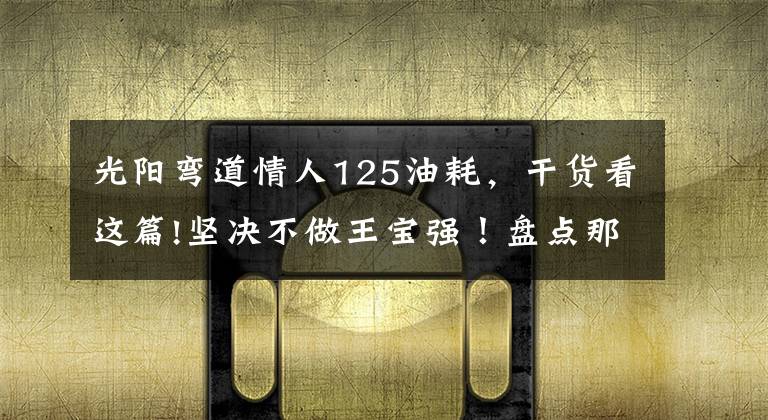 光阳弯道情人125油耗，干货看这篇!坚决不做王宝强！盘点那些可靠又有颜值的性价比机车