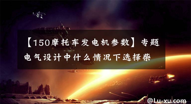 【150摩托车发电机参数】专题电气设计中什么情况下选择柴油发电机？发电机的容量该怎样选择？