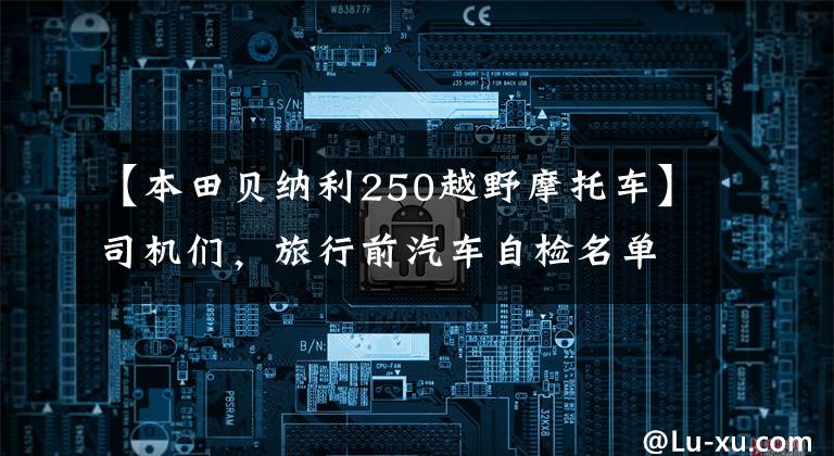 【本田贝纳利250越野摩托车】司机们，旅行前汽车自检名单来了！贝纳利250室打来共享