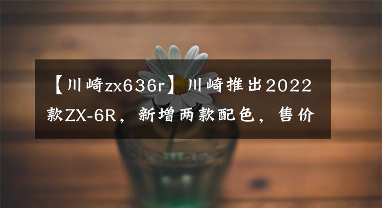 【川崎zx636r】川崎推出2022款ZX-6R，新增两款配色，售价一万美元出头