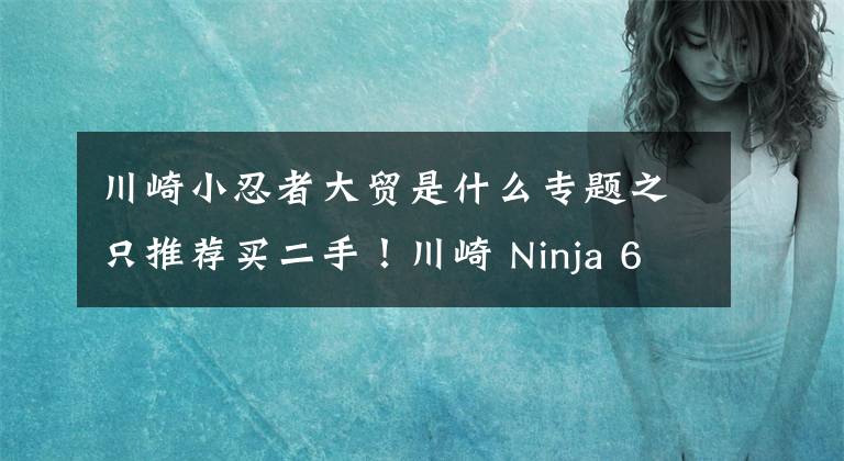 川崎小忍者大贸是什么专题之只推荐买二手！川崎 Ninja 650 骑行测评心得