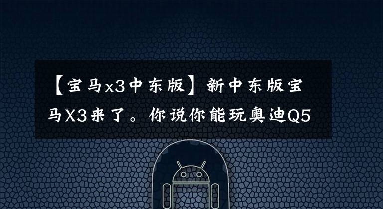 【宝马x3中东版】新中东版宝马X3来了。你说你能玩奥迪Q5和奔驰GLC吗？