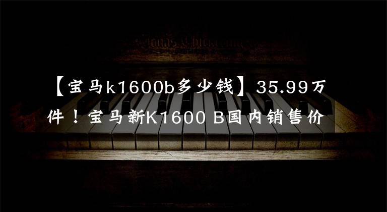 【宝马k1600b多少钱】35.99万件！宝马新K1600 B国内销售价格公布