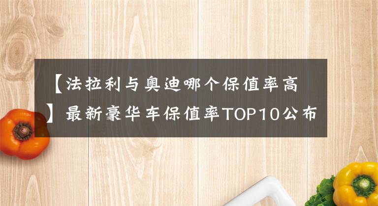 【法拉利与奥迪哪个保值率高】最新豪华车保值率TOP10公布，雷克萨斯下滑，宝马、奥迪稳居前五