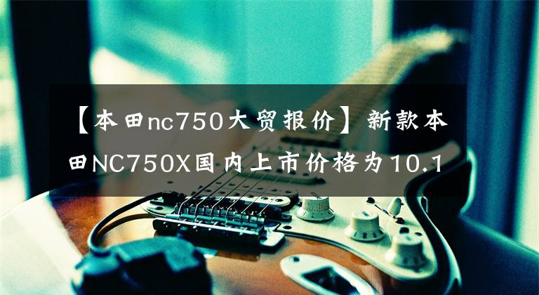 【本田nc750大贸报价】新款本田NC750X国内上市价格为10.19万辆