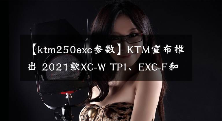 【ktm250exc参数】KTM宣布推出 2021款XC-W TPI、EXC-F和XCF-W