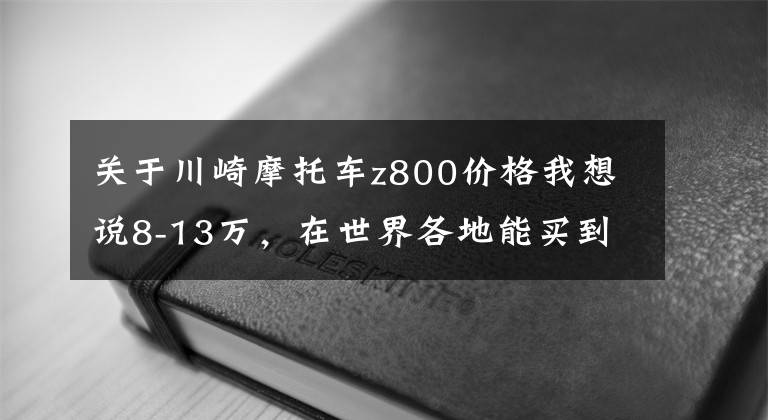 关于川崎摩托车z800价格我想说8-13万，在世界各地能买到哪些重机？