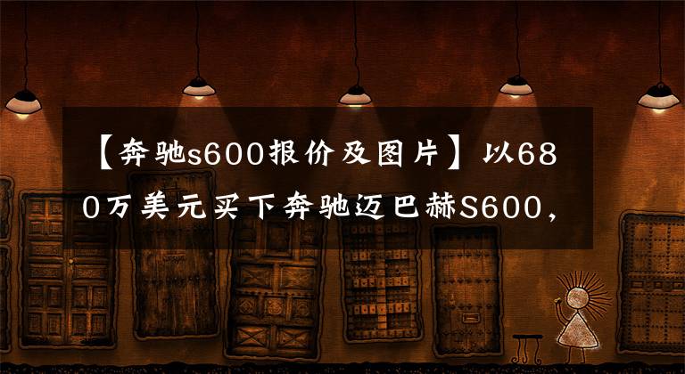 【奔驰s600报价及图片】以680万美元买下奔驰迈巴赫S600，等了5个月，很有面子