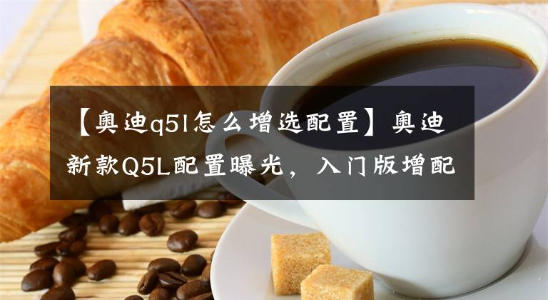 【奥迪q5l怎么增选配置】奥迪新款Q5L配置曝光，入门版增配最多