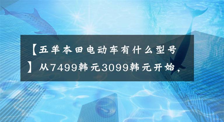 【五羊本田电动车有什么型号】从7499韩元3099韩元开始，欧阳、本田、新东方汽车U-GO、U-be发布