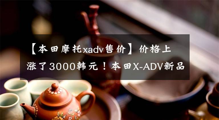 【本田摩托xadv售价】价格上涨了3000韩元！本田X-ADV新品上市价格为16.19万韩元