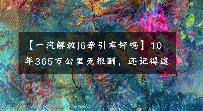 【一汽解放j6牵引车好吗】10年365万公里无报酬，还记得这个解放55周年纪念版J6牵引车吗？