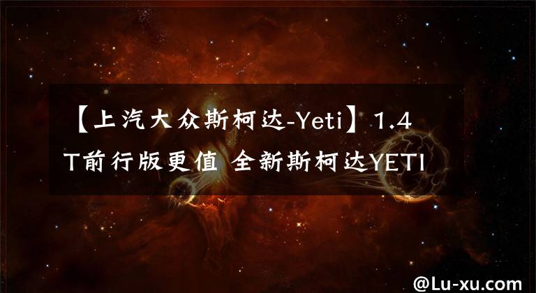 【上汽大众斯柯达-Yeti】1.4T前行版更值 全新斯柯达YETI购车手册